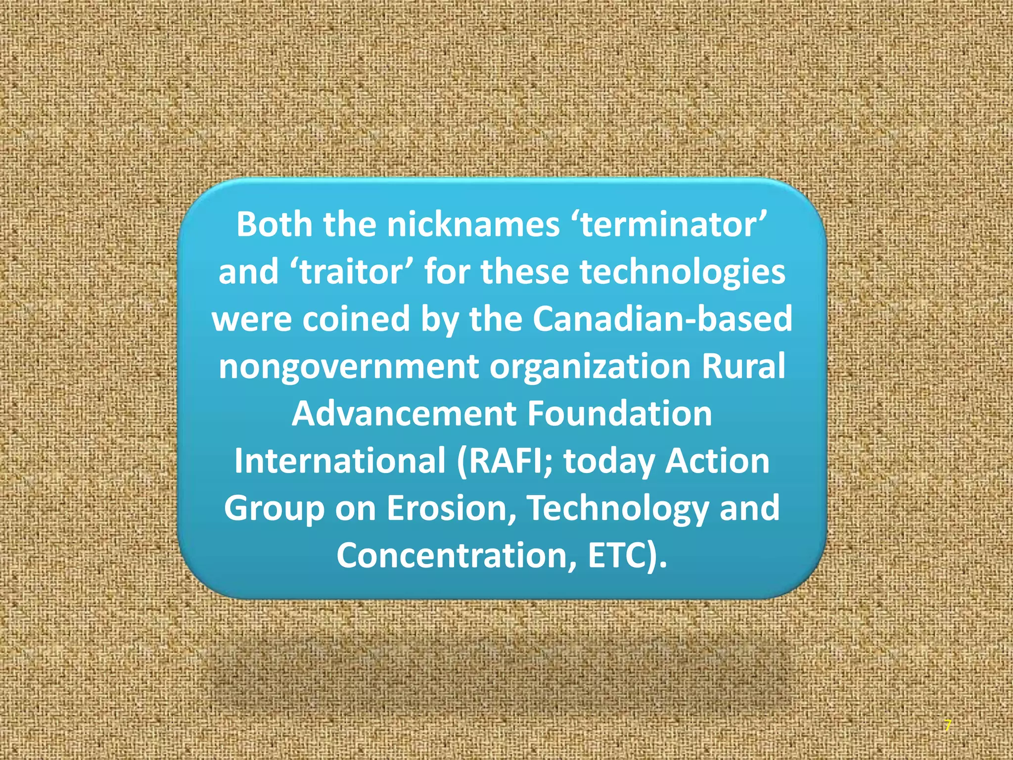 7
Both the nicknames ‘terminator’
and ‘traitor’ for these technologies
were coined by the Canadian-based
nongovernment organization Rural
Advancement Foundation
International (RAFI; today Action
Group on Erosion, Technology and
Concentration, ETC).
 