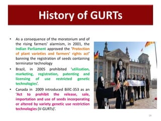 • As a consequence of the moratorium and of
the rising farmers’ alarmism, in 2001, the
Indian Parliament approved the ‘Protection
of plant varieties and farmers’ rights act’
banning the registration of seeds containing
terminator technology
• Brazil, in 2005 prohibited ‘utilization,
marketing, registration, patenting and
licensing of use restricted genetic
technologies’.
• Canada in 2009 introduced BillC-353 as an
‘Act to prohibit the release, sale,
importation and use of seeds incorporating
or altered by variety genetic use restriction
technologies (V-GURTs)’.
14
History of GURTs
 