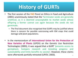 • The first session of the FAO Panel on Ethics in Food and Agriculture
(2001) unanimously stated that the ‘terminator seeds are generally
unethical, as it is deemed unacceptable to market seeds whose
offspring a farmer cannot use again because the seeds do not
germinate.
– The final document also recognized that GURTs may be justified where
there is concern for possible outcrossing with GM crops that could
damage wild plant populations.
• In the memorandum of International Union for the Protection of
New Varieties of Plants (UPOV) on the Genetic Use Restriction
Technologies (2003), it was argued that a GURT ‘prevents access to
germplasm, hampers research and breeding progress and
sustainability and limits benefits to society’. However, these claims
were afterwards partially retracted (UPOV, 2003). 15
History of GURTs
 