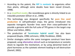• According to the patent, the RIP is nontoxic to organisms other
than plants, although some doubts have been raised (Crouch,
1998).
• In a simplified model, the recombinase gene is directly linked to an
inducible promoter (Oliver et al., 1998).
• This technology was designed specifically for pure line seed
production in self-pollinated crops; the genes introduced into
separate transgenic founder lines were then cross-pollinated to
provide a genome with the full suite of TPS genes in the target crop
(Oliver and Velten, 2001).
• The production of ‘terminator hybrid seeds’ has also been
proposed (Gupta, 1998; Lehmann, 1998; Pendleton, 2004).
• Similar strategies within the same transgene construct have been
proposed, using alternative stimuli such as temperature or osmotic
shock to regulate the mechanism, or by using abnormal levels of
plant hormones as the cytotoxic element leading to cell destruction
(Daniell, 2002).
25
 