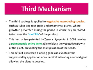 Third Mechanism
• The third strategy is applied to vegetative reproducing species,
such as tuber and root crops and ornamental plants, where
growth is prevented during the period in which they are stored
to increase the ‘shelf life’ of the product.
• This mechanism patented by Zeneca (Syngenta) in 2001 involves
a permanently active gene able to block the vegetative growth
of the plant, preventing the multiplication of the seeds.
• This default-expressed blocking gene can eventually be
suppressed by application of a chemical activating a second gene
allowing the plant to develop.
31
 