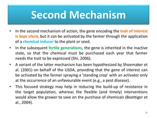 Second Mechanism
• In the second mechanism of action, the gene encoding the trait of interest
is kept silent, but it can be activated by the farmer through the application
of a chemical inducer to the plant or seed.
• In the subsequent fertile generations, the gene is inherited in the inactive
state, so that the chemical must be purchased each year that farmer
needs the trait to be expressed (Shi, 2006).
• A variant of the latter mechanism has been hypothesized by Shoemaker et
al. (2001) on behalf of the USDA, providing that the gene of interest can
be activated by the farmer spraying a ‘standing crop’ with an activator only
at the occurrence of an unfavourable event (e.g., a pest disease).
• This focused strategy may help in reducing the build-up of resistance in
the target population, whereas the flexible (and timely) interventions
would allow the grower to save on the purchase of chemicals (Boettiger et
al., 2004).
38
 