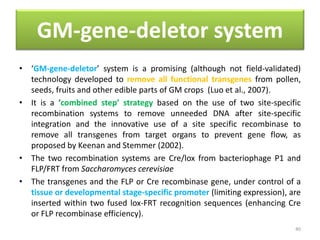 GM-gene-deletor system
• ‘GM-gene-deletor’ system is a promising (although not field-validated)
technology developed to remove all functional transgenes from pollen,
seeds, fruits and other edible parts of GM crops (Luo et al., 2007).
• It is a ‘combined step’ strategy based on the use of two site-specific
recombination systems to remove unneeded DNA after site-specific
integration and the innovative use of a site specific recombinase to
remove all transgenes from target organs to prevent gene flow, as
proposed by Keenan and Stemmer (2002).
• The two recombination systems are Cre/lox from bacteriophage P1 and
FLP/FRT from Saccharomyces cerevisiae
• The transgenes and the FLP or Cre recombinase gene, under control of a
tissue or developmental stage-specific promoter (limiting expression), are
inserted within two fused lox-FRT recognition sequences (enhancing Cre
or FLP recombinase efficiency).
40
 