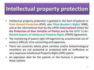Intellectual property protection
• Intellectual property protection is granted in the form of patents or
Plant Varietal Protection (PVP), also ‘Plant Breeder’s Rights’ (PBR),
and at the international level by the UPOV (International Union for
the Protection of New Varieties of Plants) and by the WTO Trade-
Related Aspects of Intellectual Property Rights (TRIPS) Agreement.
• The monitoring of patent right infringement by unauthorized use of
seeds is difficult, time consuming and expensive.
• There are countries where plant varieties and/or biotechnological
inventions are not protected or protected with an ineffective or
very expensive Intellectual Property Rights (IPR) system.
• An expiration date for the patents or the licenses is provided by
these systems
44
 