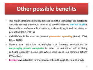 Other possible benefits
• The major agronomic benefits deriving from this technology are related to
T-GURTs because they could be used to switch a desired trait on or off in
favourable or unfavourable situations, such as drought and salt stress or
pest attack (FAO, 2001a)
• V-GURTs could be used to prevent preharvest sprouting (Budd, 2004;
Pilger, 2002).
• Genetic use restriction technologies may increase competition by
encouraging private companies to enter the market of self fertilizing
cultivars, especially in countries where seed saving is a common activity
(FAO, 2002).
• Breeders would obtain their economic return through the sale of seeds.
47
 