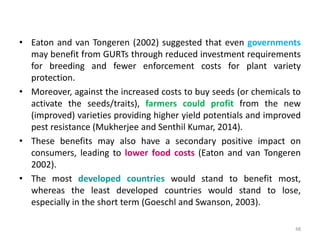 • Eaton and van Tongeren (2002) suggested that even governments
may benefit from GURTs through reduced investment requirements
for breeding and fewer enforcement costs for plant variety
protection.
• Moreover, against the increased costs to buy seeds (or chemicals to
activate the seeds/traits), farmers could profit from the new
(improved) varieties providing higher yield potentials and improved
pest resistance (Mukherjee and Senthil Kumar, 2014).
• These benefits may also have a secondary positive impact on
consumers, leading to lower food costs (Eaton and van Tongeren
2002).
• The most developed countries would stand to benefit most,
whereas the least developed countries would stand to lose,
especially in the short term (Goeschl and Swanson, 2003).
48
 