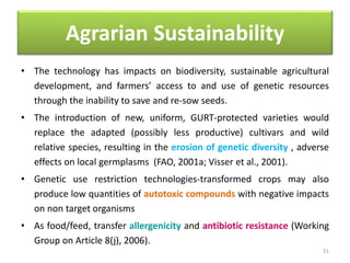Agrarian Sustainability
• The technology has impacts on biodiversity, sustainable agricultural
development, and farmers’ access to and use of genetic resources
through the inability to save and re-sow seeds.
• The introduction of new, uniform, GURT-protected varieties would
replace the adapted (possibly less productive) cultivars and wild
relative species, resulting in the erosion of genetic diversity , adverse
effects on local germplasms (FAO, 2001a; Visser et al., 2001).
• Genetic use restriction technologies-transformed crops may also
produce low quantities of autotoxic compounds with negative impacts
on non target organisms
• As food/feed, transfer allergenicity and antibiotic resistance (Working
Group on Article 8(j), 2006).
51
 