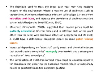 • The chemicals used to treat the seeds each year may have negative
impacts on the environment where a massive use of antibiotics such as
tetracyclines, may have a detrimental effect on soil ecology, particularly on
microflora and fauna, and increase the prevalence of antibiotic-resistant
bacteria (Mukherjee and Senthil Kumar, 2014).
• Moreover, Giovannetti (2003b) suggested that suicide genes could be
suddenly activated at different times and in different parts of the plant
other than the seed, with disastrous effects on ecosystems and life itself,
& GURT have a detrimental ecological impact on some pollen feeding
insects.
• Increased dependency on ‘industrial’ costly seeds and chemical inducers
that would create a companies’ monopoly over markets and a subsequent
reduction of ‘food sovereignty’.
• The introduction of GURT-transformed crops could be counterproductive
for companies that export to the European market, which is traditionally
hostile to genetically modified organisms (GMOs).
52
 
