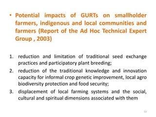 • Potential impacts of GURTs on smallholder
farmers, indigenous and local communities and
farmers (Report of the Ad Hoc Technical Expert
Group , 2003)
1. reduction and limitation of traditional seed exchange
practices and participatory plant breeding;
2. reduction of the traditional knowledge and innovation
capacity for informal crop genetic improvement, local agro
biodiversity protection and food security;
3. displacement of local farming systems and the social,
cultural and spiritual dimensions associated with them
53
 