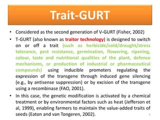 Trait-GURT
• Considered as the second generation of V-GURT (Fisher, 2002)
• T-GURT (also known as traitor technology) is designed to switch
on or off a trait (such as herbicide/cold/drought/stress
tolerance, pest resistance, germination, flowering, ripening,
colour, taste and nutritional qualities of the plant, defence
mechanisms, or production of industrial or pharmaceutical
compounds) using inducible promoters regulating the
expression of the transgene through induced gene silencing
(e.g., by antisense suppression) or by excision of the transgene
using a recombinase (FAO, 2001).
• In this case, the genetic modification is activated by a chemical
treatment or by environmental factors such as heat (Jefferson et
al, 1999), enabling farmers to maintain the value-added traits of
seeds (Eaton and van Tongeren, 2002). 6
 