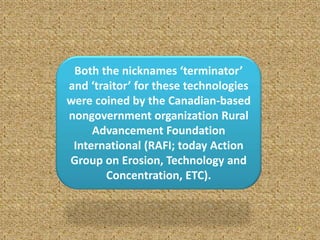 7
Both the nicknames ‘terminator’
and ‘traitor’ for these technologies
were coined by the Canadian-based
nongovernment organization Rural
Advancement Foundation
International (RAFI; today Action
Group on Erosion, Technology and
Concentration, ETC).
 
