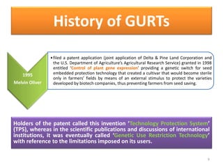 Holders of the patent called this invention ‘Technology Protection System’
(TPS), whereas in the scientific publications and discussions of international
institutions, it was eventually called ‘Genetic Use Restriction Technology’
with reference to the limitations imposed on its users.
9
1995
Melvin Oliver
•filed a patent application (joint application of Delta & Pine Land Corporation and
the U.S. Department of Agriculture’s Agricultural Research Service) granted in 1998
entitled ‘Control of plant gene expression’ providing a genetic switch for seed
embedded protection technology that created a cultivar that would become sterile
only in farmers’ fields by means of an external stimulus to protect the varieties
developed by biotech companies, thus preventing farmers from seed saving.
History of GURTs
 