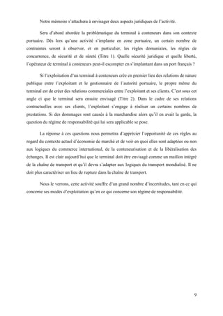9
Notre mémoire s’attachera à envisager deux aspects juridiques de l’activité.
Sera d’abord abordée la problématique du terminal à conteneurs dans son contexte
portuaire. Dès lors qu’une activité s’implante en zone portuaire, un certain nombre de
contraintes seront à observer, et en particulier, les règles domaniales, les règles de
concurrence, de sécurité et de sûreté (Titre 1). Quelle sécurité juridique et quelle liberté,
l’opérateur de terminal à conteneurs peut-il escompter en s’implantant dans un port français ?
Si l’exploitation d’un terminal à conteneurs crée en premier lieu des relations de nature
publique entre l’exploitant et le gestionnaire de l’autorité portuaire, le propre même du
terminal est de créer des relations commerciales entre l’exploitant et ses clients. C’est sous cet
angle ci que le terminal sera ensuite envisagé (Titre 2). Dans le cadre de ses relations
contractuelles avec ses clients, l’exploitant s’engage à réaliser un certains nombres de
prestations. Si des dommages sont causés à la marchandise alors qu’il en avait la garde, la
question du régime de responsabilité qui lui sera applicable se pose.
La réponse à ces questions nous permettra d’apprécier l’opportunité de ces règles au
regard du contexte actuel d’économie de marché et de voir en quoi elles sont adaptées ou non
aux logiques du commerce international, de la conteneurisation et de la libéralisation des
échanges. Il est clair aujourd’hui que le terminal doit être envisagé comme un maillon intégré
de la chaîne de transport et qu’il devra s’adapter aux logiques du transport mondialisé. Il ne
doit plus caractériser un lieu de rupture dans la chaîne de transport.
Nous le verrons, cette activité souffre d’un grand nombre d’incertitudes, tant en ce qui
concerne ses modes d’exploitation qu’en ce qui concerne son régime de responsabilité.
 