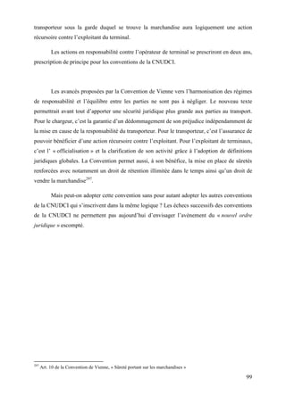 99
transporteur sous la garde duquel se trouve la marchandise aura logiquement une action
récursoire contre l’exploitant du terminal.
Les actions en responsabilité contre l’opérateur de terminal se prescriront en deux ans,
prescription de principe pour les conventions de la CNUDCI.
Les avancés proposées par la Convention de Vienne vers l’harmonisation des régimes
de responsabilité et l’équilibre entre les parties ne sont pas à négliger. Le nouveau texte
permettrait avant tout d’apporter une sécurité juridique plus grande aux parties au transport.
Pour le chargeur, c’est la garantie d’un dédommagement de son préjudice indépendamment de
la mise en cause de la responsabilité du transporteur. Pour le transporteur, c’est l’assurance de
pouvoir bénéficier d’une action récursoire contre l’exploitant. Pour l’exploitant de terminaux,
c’est l’ « officialisation » et la clarification de son activité grâce à l’adoption de définitions
juridiques globales. La Convention permet aussi, à son bénéfice, la mise en place de sûretés
renforcées avec notamment un droit de rétention illimitée dans le temps ainsi qu’un droit de
vendre la marchandise297
.
Mais peut-on adopter cette convention sans pour autant adopter les autres conventions
de la CNUDCI qui s’inscrivent dans la même logique ? Les échecs successifs des conventions
de la CNUDCI ne permettent pas aujourd’hui d’envisager l’avènement du « nouvel ordre
juridique » escompté.
297
Art. 10 de la Convention de Vienne, « Sûreté portant sur les marchandises »
 