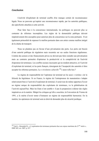 100
Conclusion
L'activité d'exploitant de terminal souffre d'un manque certain de reconnaissance
légale. Nous ne pouvons qu’espérer une reconnaissance rapide, par les autorités publiques,
des spécificités attachées à cette activité.
Pour faire face à la concurrence internationale, les politiques ne peuvent plus se
contenter de réformes incomplètes. Les règles de la domanialité publique doivent
impérativement être assouplies pour autoriser plus de concurrence sur la zone portuaire. Il est
également primordial de repenser le maillon portuaire dans son entier comme maillon intégré
de la chaîne de transport.
Nous ne plaidons pas en faveur d’une privatisation des ports. Les ports ont besoin
d’une autorité publique de régulation mais recentrée sur ses seules fonctions régaliennes.
L'entrée des acteurs et des financements prives ne doivent pas faire craindre une privatisation
mais au contraire permettre d'optimiser la productivité et la compétitivité de l'activité
d'operateur de terminaux. Les conflits sociaux incessants qui ne rendent attractive, ni l’activité
d’exploitant de terminal, ni les ports français, témoignent de l’incapacité des autorités à faire
accepter les réformes portuaires. La « révolution culturelle 298
» aura-t-elle lieu ?
Le régime de responsabilité de l’opérateur de terminal est lui aussi « victime » de la
frilosité du législateur. Si en France, le régime de l’entrepreneur de manutention s’adapte
relativement bien à l’activité d’exploitant de terminal, il serait tout de même opportun d’avoir
un régime unique de responsabilité des exploitants de terminaux, vu la globalisation de
l’activité aujourd’hui. Mais les Etats n’ont semble t- il pas la propension à édicter des règles
impératives en la matière. Malgré les critiques qu’elle a suscitées, la Convention de Vienne de
1991, a le mérite d’avoir tenter d’instaurer un régime de responsabilité harmonisé. En la
matière, les opérateurs de terminal sont en droit de demander plus de sécurité juridique.
298
Fedi L., Rézenthel R., « L’exploitation des terminaux portuaires face aux enjeux maritimes du 21ème
siècle »,
DMF 685, oct. 2007, p. 837
 
