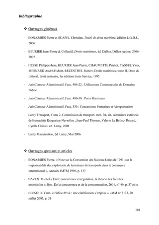 101
Bibliographie
Ouvrages généraux
- BONASSIES Pierre et SCAPEL Christian, Traité de droit maritime, édition L.G.D.J.,
2006
- BEURIER Jean-Pierre & Collectif, Droits maritimes, éd. Dalloz, Dalloz Action, 2006-
2007
- HESSE Philippe-Jean, BEURIER Jean-Pierre, CHAUMETTE Patrick, TASSEL Yves,
MESNARD André-Hubert, REZENTHEL Robert, Droits maritimes, tome II, Droit du
Littoral, droit portuaire, les éditions Juris Service, 1995
- JurisClasseur Administratif, Fasc. 406-22 : Utilisations Commerciales du Domaine
Public
- JurisClasseur Administratif, Fasc. 480-50 : Ports Maritimes
- JurisClasseur Administratif, Fasc. 530 : Concessions Portuaires et Aéroportuaires
- Lamy Transport, Tome 2, Commission de transport, mer, fer, air, commerce extérieur,
de Bernadette Kerguelen-Neyrolles , Jean-Paul Thomas, Valérie Le Bellec- Renard,
Cyrille Chatail, éd. Lamy, 2008
- Lamy Manutention, éd. Lamy, Mai 2006
Ouvrages spéciaux et articles
- BONASSIES Pierre, « Note sur la Convention des Nations-Unies de 1991, sur la
responsabilité des exploitants de terminaux de transports dans le commerce
international », Annales IMTM 1996, p. 137
- BAZEX Michel « Entre concurrence et régulation, la théorie des facilités
essentielles », Rev. De la concurrence et de la consommation, 2001, n° 49, p. 37 et sv
- BESSOUL Yann, « Public-Privé : une clarification s’impose », JMM n° 3132, 20
juillet 2007, p. 31
 