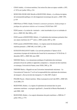 102
- CHAO Andrée, « Livraison maritime, Une notion fixe dans un espace variable », BTL
n° 2574, du 4 juillet 1994, p. 516
- DEWEVRE-FOURCADE Mireille et REZENTHEL Robert, « La réforme du régime
de la domanialité publique et le développement économique des ports », DMF 1995,
p. 419
- EMO Pierre et TINEL Claude, Terminal à conteneurs portuaires, Guide pratique et
juridique des opérations réalisées sur le terminal, CELSE Paris 1997
- FEDI Laurent, « La notion de « terminal » : entre incertitudes de jure et certitudes de
facto », DMF 692, Mai 2008, p. 455
- FEDI Laurent et REZENTHEL Robert, « L’exploitation des terminaux portuaires face
aux enjeux maritimes du 21ème
siècle », DMF octobre 2007, p. 828
- FEDI Laurent et REZENTHEL Robert, « Le régime actuel du domaine public
maritime portuaire », DMF 680, Avril 2007, p. 360
- GUEGUEN-HALLOUET Gaëlle « Les activités portuaires à l’épreuve de la
concurrence (à propos de la décision du Conseil de la concurrence n° 07-D-28 du 13
décembre 2007) », DMF 680, mars 2008
- NDENDE Martin, « Les mécanismes juridiques d’exploitation des terminaux
portuaires (Essai de synthèse et approches comparées) », Annuaire de droit maritime
et océanique, Université de Nantes, tome XXIII, 2005, p. 201
- NDENDE Martin, « Regards sur une Convention internationale méconnue – La
Convention de Vienne du 17 avril sur la responsabilité des exploitants des terminaux
de transport », Revue de droit des transports n° 4, Mai 2007, Etude 6
- POLERE Pascal, « Sûreté maritime : Bilan et perspectives du Code ISPS », DMF 669,
Avril 2006, 275
- REZENTHEL Robert, « Le régime d’exploitation de terminal dans les ports
autonomes maritimes : un progrès significatif », Journal de la Marine Marchande, 4
août 2000, 1460
- REZENTHEL Robert, « Les aspects domaniaux des ports maritimes », JMM du 17
juillet 1992, p. 1774
 