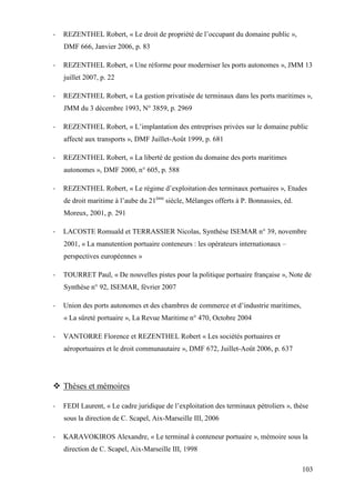 103
- REZENTHEL Robert, « Le droit de propriété de l’occupant du domaine public »,
DMF 666, Janvier 2006, p. 83
- REZENTHEL Robert, « Une réforme pour moderniser les ports autonomes », JMM 13
juillet 2007, p. 22
- REZENTHEL Robert, « La gestion privatisée de terminaux dans les ports maritimes »,
JMM du 3 décembre 1993, N° 3859, p. 2969
- REZENTHEL Robert, « L’implantation des entreprises privées sur le domaine public
affecté aux transports », DMF Juillet-Août 1999, p. 681
- REZENTHEL Robert, « La liberté de gestion du domaine des ports maritimes
autonomes », DMF 2000, n° 605, p. 588
- REZENTHEL Robert, « Le régime d’exploitation des terminaux portuaires », Etudes
de droit maritime à l’aube du 21ème
siècle, Mélanges offerts à P. Bonnassies, éd.
Moreux, 2001, p. 291
- LACOSTE Romuald et TERRASSIER Nicolas, Synthèse ISEMAR n° 39, novembre
2001, « La manutention portuaire conteneurs : les opérateurs internationaux –
perspectives européennes »
- TOURRET Paul, « De nouvelles pistes pour la politique portuaire française », Note de
Synthèse n° 92, ISEMAR, février 2007
- Union des ports autonomes et des chambres de commerce et d’industrie maritimes,
« La sûreté portuaire », La Revue Maritime n° 470, Octobre 2004
- VANTORRE Florence et REZENTHEL Robert « Les sociétés portuaires er
aéroportuaires et le droit communautaire », DMF 672, Juillet-Août 2006, p. 637
Thèses et mémoires
- FEDI Laurent, « Le cadre juridique de l’exploitation des terminaux pétroliers », thèse
sous la direction de C. Scapel, Aix-Marseille III, 2006
- KARAVOKIROS Alexandre, « Le terminal à conteneur portuaire », mémoire sous la
direction de C. Scapel, Aix-Marseille III, 1998
 
