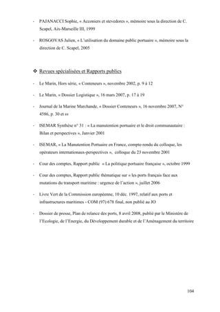 104
- PAJANACCI Sophie, « Acconiers et stevedores », mémoire sous la direction de C.
Scapel, Aix-Marseille III, 1999
- ROSGOVAS Julien, « L’utilisation du domaine public portuaire », mémoire sous la
direction de C. Scapel, 2005
Revues spécialisées et Rapports publics
- Le Marin, Hors série, « Conteneurs », novembre 2002, p. 9 à 12
- Le Marin, « Dossier Logistique », 16 mars 2007, p. 17 à 19
- Journal de la Marine Marchande, « Dossier Conteneurs », 16 novembre 2007, N°
4586, p. 30 et sv
- ISEMAR Synthèse n° 31 : « La manutention portuaire et le droit communautaire :
Bilan et perspectives », Janvier 2001
- ISEMAR, « La Manutention Portuaire en France, compte-rendu du colloque, les
opérateurs internationaux-perspectives », colloque du 23 novembre 2001
- Cour des comptes, Rapport public « La politique portuaire française », octobre 1999
- Cour des comptes, Rapport public thématique sur « les ports français face aux
mutations du transport maritime : urgence de l’action », juillet 2006
- Livre Vert de la Commission européenne, 10 déc. 1997, relatif aux ports et
infrastructures maritimes - COM (97) 678 final, non publié au JO
- Dossier de presse, Plan de relance des ports, 8 avril 2008, publié par le Ministère de
l’Ecologie, de l’Energie, du Développement durable et de l’Aménagement du territoire
 