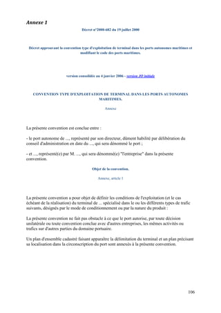 106
Annexe 1
Décret n°2000-682 du 19 juillet 2000
Décret approuvant la convention type d'exploitation de terminal dans les ports autonomes maritimes et
modifiant le code des ports maritimes.
version consolidée au 4 janvier 2006 - version JO initiale
CONVENTION TYPE D'EXPLOITATION DE TERMINAL DANS LES PORTS AUTONOMES
MARITIMES.
Annexe
La présente convention est conclue entre :
- le port autonome de ..., représenté par son directeur, dûment habilité par délibération du
conseil d'administration en date du ..., qui sera dénommé le port ;
- et ..., représenté(e) par M. ..., qui sera dénommé(e) "l'entreprise" dans la présente
convention.
Objet de la convention.
Annexe, article 1
La présente convention a pour objet de définir les conditions de l'exploitation (et le cas
échéant de la réalisation) du terminal de ... spécialisé dans le ou les différents types de trafic
suivants, désignés par le mode de conditionnement ou par la nature du produit :
La présente convention ne fait pas obstacle à ce que le port autorise, par toute décision
unilatérale ou toute convention conclue avec d'autres entreprises, les mêmes activités ou
trafics sur d'autres parties du domaine portuaire.
Un plan d'ensemble cadastré faisant apparaître la délimitation du terminal et un plan précisant
sa localisation dans la circonscription du port sont annexés à la présente convention.
 