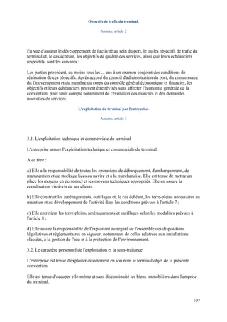 107
Objectifs de trafic du terminal.
Annexe, article 2
En vue d'assurer le développement de l'activité au sein du port, le ou les objectifs de trafic du
terminal et, le cas échéant, les objectifs de qualité des services, ainsi que leurs échéanciers
respectifs, sont les suivants :
Les parties procèdent, au moins tous les ... ans à un examen conjoint des conditions de
réalisation de ces objectifs. Après accord du conseil d'administration du port, du commissaire
du Gouvernement et du membre du corps du contrôle général économique et financier, les
objectifs et leurs échéanciers peuvent être révisés sans affecter l'économie générale de la
convention, pour tenir compte notamment de l'évolution des marchés et des demandes
nouvelles de services.
L'exploitation du terminal par l'entreprise.
Annexe, article 3
3.1. L'exploitation technique et commerciale du terminal
L'entreprise assure l'exploitation technique et commerciale du terminal.
A ce titre :
a) Elle a la responsabilité de toutes les opérations de débarquement, d'embarquement, de
manutention et de stockage liées au navire et à la marchandise. Elle est tenue de mettre en
place les moyens en personnel et les moyens techniques appropriés. Elle en assure la
coordination vis-à-vis de ses clients ;
b) Elle construit les aménagements, outillages et, le cas échéant, les terre-pleins nécessaires au
maintien et au développement de l'activité dans les conditions prévues à l'article 7 ;
c) Elle entretient les terre-pleins, aménagements et outillages selon les modalités prévues à
l'article 8 ;
d) Elle assure la responsabilité de l'exploitant au regard de l'ensemble des dispositions
législatives et réglementaires en vigueur, notamment de celles relatives aux installations
classées, à la gestion de l'eau et à la protection de l'environnement.
3.2. Le caractère personnel de l'exploitation et la sous-traitance
L'entreprise est tenue d'exploiter directement en son nom le terminal objet de la présente
convention.
Elle est tenue d'occuper elle-même et sans discontinuité les biens immobiliers dans l'emprise
du terminal.
 