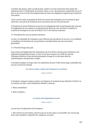 108
Toutefois elle pourra, après accord du port, confier à un tiers l'exécution d'une partie des
opérations liées à l'exploitation du terminal. Dans ce cas, elle demeurera responsable envers le
port et envers les tiers de l'accomplissement de toutes les obligations imposées par la présente
convention.
Toute cession totale ou partielle de l'activité exercée par l'entreprise sur le terminal ne peut
intervenir, sous peine de résiliation de la convention, qu'avec l'accord du port.
L'entreprise est tenue d'informer le port de tout changement dans la participation des associés,
la composition de son capital ou la répartition des droits de vote, de nature à modifier le
contrôle de l'entreprise au sens de l'article L233-3 du code de commerce.
3.3. Prestations de services du port autonome
Le port, à la demande de l'entreprise, peut effectuer des prestations de services. Les modalités
et conditions de fourniture de ces prestations sont déterminées par une convention
particulière.
3.4. Priorité d'usage des quais
Sous réserve de l'application des dispositions du livre III du code des ports maritimes et du
règlement d'exploitation du port, et sauf cas de force majeure ou motifs de sécurité,
l'entreprise bénéficie d'une priorité permanente d'usage du ou des quais dont les
caractéristiques sont précisées ci-après :
L'entreprise indique en temps utile à la capitainerie du port l'ordre d'accostage souhaitable des
navires au droit du terminal.
Les moyens à mettre en place par l'entreprise (le cas échéant).
Annexe, article 4
L'entreprise s'engage à mettre en place sur l'emprise du terminal tel que délimité à l'article 1er
les moyens suivants, selon l'échéancier détaillé ci-dessous :
1. Biens immobiliers :
2. Biens mobiliers :
Les moyens mis à disposition par le port.
Annexe, article 5
Le port met à la disposition de l'entreprise :
1. Des terrains ou terre-pleins, desservis par un ou des quais ou accessibles aux navires par
toute autre modalité, comportant les catégories suivantes :
 