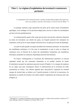 10
Titre 1 - Le régime d’exploitation du terminal à conteneurs
portuaire
« L’exploitation d’un terminal portuaire constitue un labyrinthe juridique dans lequel on y
entre avec prudence, muni du « fil d’Ariane » tiré de la robe de Thémis
17
»
La pratique maritime exige aujourd’hui des ports qu’ils soient munis d’installations
spécifiques, d’un outillage et d’un personnel adapté pour recevoir et traiter les marchandises
qui leurs arrivent quotidiennement.
La conteneurisation quant à elle, exige que les ports recevant des conteneurs disposent
au moins de terre-pleins aux abords des quais, sur lesquels pourront être entreposés les
conteneurs, avant qu’ils ne soient chargés à bord du navire ou après qu’ils aient été déchargés.
Les ports de plus grande envergure possèdent des terminaux portuaires. Ils nécessitent
des installations techniques à la fois pour la manutention et pour la prise en charge de
conteneurs avec, en fonction de la nature des marchandises transportées, des installations
électriques auxquelles les conteneurs frigorifiques pourront être branchés.
En France, l’aménagement et l’extension des infrastructures portuaires se trouvent
cependant limités par des contraintes domaniales et un nombre restreint de modes
d’exploitation auxquels les opérateurs pourront recourir (Chapitre 1). Le manque de souplesse
de ces règles aura pour conséquence directe le ralentissement de la croissance du trafic
conteneurisé en France. Une réforme apparaît donc nécessaire.Si l’opérateur de terminal
manque de sécurité dans sa relation avec l’autorité portuaire, le droit de la concurrence, les
législations en matière de sécurité et de sûreté rendent l’exploitation des terminaux plus sûre
(Chapitre 2).
17
Rézenthel R. « Le régime d’exploitation des terminaux portuaires », Etudes de droit maritime à l’aube du 21ème
siècle, Mélanges offerts à P. Bonnasies, éd. Moreux 2001, p. 291
 