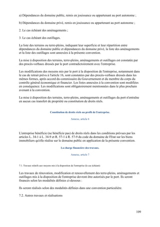 109
a) Dépendances du domaine public, remis en jouissance ou appartenant au port autonome ;
b) Dépendances du domaine privé, remis en jouissance ou appartenant au port autonome ;
2. Le cas échéant des aménagements ;
3. Le cas échéant des outillages.
La liste des terrains ou terre-pleins, indiquant leur superficie et leur répartition entre
dépendances du domaine public et dépendances du domaine privé, la liste des aménagements
et la liste des outillages sont annexées à la présente convention.
La mise à disposition des terrains, terre-pleins, aménagements et outillages est constatée par
des procès-verbaux dressés par le port contradictoirement avec l'entreprise.
Les modifications des moyens mis par le port à la disposition de l'entreprise, notamment dans
le cas de retrait prévu à l'article 16, sont constatées par des procès-verbaux dressés dans les
mêmes formes, après accord du commissaire du Gouvernement et du membre du corps du
contrôle général économique et financier. Les listes annexées à la convention sont modifiées
en conséquence. Les modifications sont obligatoirement mentionnées dans le plus prochain
avenant à la convention.
La mise à disposition des terrains, terre-pleins, aménagements et outillages du port n'entraîne
en aucun cas transfert de propriété ou constitution de droits réels.
Constitution de droits réels au profit de l'entreprise.
Annexe, article 6
L'entreprise bénéficie (ne bénéficie pas) de droits réels dans les conditions prévues par les
articles L. 34-1 à L. 34-9 et R. 57-1 à R. 57-9 du code du domaine de l'Etat sur les biens
immobiliers qu'elle réalise sur le domaine public en application de la présente convention.
La charge financière des travaux.
Annexe, article 7
7.1. Travaux relatifs aux moyens mis à la disposition de l'entreprise (le cas échéant)
Les travaux de rénovation, modification et renouvellement des terre-pleins, aménagements et
outillages mis à la disposition de l'entreprise devront être autorisés par le port. Ils seront
financés selon les modalités définies ci-dessous :
Ils seront réalisés selon des modalités définies dans une convention particulière.
7.2. Autres travaux et réalisations
 