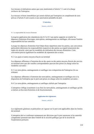 110
Les travaux et réalisations autres que ceux mentionnés à l'article 7-1 sont à la charge
exclusive de l'entreprise.
Les travaux et biens immobiliers qui seront réalisés par l'entreprise en complément de ceux
prévus à l'article 4 sont soumis à une autorisation préalable du port.
L'entretien.
Annexe, article 8
8.1. La responsabilité des travaux d'entretien
Lorsqu'en application des stipulations des 8.2 et 8.3 une partie supporte en totalité les
dépenses d'entretien d'ouvrages, terre-pleins, aménagements ou outillages, elle assure l'entière
responsabilité de leur entretien.
Lorsque les dépenses d'entretien font l'objet d'une répartition entre les parties, une convention
particulière détermine les responsabilités respectives des parties au regard notamment des
règles de sécurité, ainsi que les modalités de réalisation des travaux d'entretien. Cette
convention précise également les modalités de réparation des avaries.
8.2. Les quais et autres moyens d'accès au terminal
Les dépenses afférentes à l'entretien du ou des quais ou des autres moyens d'accès des navires
au terminal ainsi que des souilles correspondantes peuvent être prises en charge selon les
modalités suivantes :
8.3. Les terre-pleins, aménagements et outillages mis à disposition de l'entreprise (le cas
échéant)
Les dépenses afférentes à l'entretien des terre-pleins, aménagements et outillages mis à la
disposition de l'entreprise par le port sont prises en charge selon les modalités suivantes :
8.4. Les terre-pleins, aménagements et outillages réalisés par l'entreprise
L'entreprise s'oblige à maintenir à ses frais les terre-pleins, aménagements et outillages qu'elle
a réalisés en bon état d'entretien et de fonctionnement.
Application des règlements.
Annexe, article 9
Les règlements généraux et particuliers en vigueur sur le port sont applicables dans les limites
du terminal.
L'entreprise doit se conformer notamment aux décisions que le port autonome et les autorités
compétentes prennent tant dans l'intérêt de la sécurité publique que de la sécurité de
l'exploitation portuaire.
 