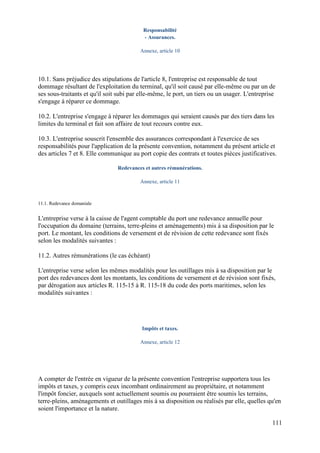 111
Responsabilité
- Assurances.
Annexe, article 10
10.1. Sans préjudice des stipulations de l'article 8, l'entreprise est responsable de tout
dommage résultant de l'exploitation du terminal, qu'il soit causé par elle-même ou par un de
ses sous-traitants et qu'il soit subi par elle-même, le port, un tiers ou un usager. L'entreprise
s'engage à réparer ce dommage.
10.2. L'entreprise s'engage à réparer les dommages qui seraient causés par des tiers dans les
limites du terminal et fait son affaire de tout recours contre eux.
10.3. L'entreprise souscrit l'ensemble des assurances correspondant à l'exercice de ses
responsabilités pour l'application de la présente convention, notamment du présent article et
des articles 7 et 8. Elle communique au port copie des contrats et toutes pièces justificatives.
Redevances et autres rémunérations.
Annexe, article 11
11.1. Redevance domaniale
L'entreprise verse à la caisse de l'agent comptable du port une redevance annuelle pour
l'occupation du domaine (terrains, terre-pleins et aménagements) mis à sa disposition par le
port. Le montant, les conditions de versement et de révision de cette redevance sont fixés
selon les modalités suivantes :
11.2. Autres rémunérations (le cas échéant)
L'entreprise verse selon les mêmes modalités pour les outillages mis à sa disposition par le
port des redevances dont les montants, les conditions de versement et de révision sont fixés,
par dérogation aux articles R. 115-15 à R. 115-18 du code des ports maritimes, selon les
modalités suivantes :
Impôts et taxes.
Annexe, article 12
A compter de l'entrée en vigueur de la présente convention l'entreprise supportera tous les
impôts et taxes, y compris ceux incombant ordinairement au propriétaire, et notamment
l'impôt foncier, auxquels sont actuellement soumis ou pourraient être soumis les terrains,
terre-pleins, aménagements et outillages mis à sa disposition ou réalisés par elle, quelles qu'en
soient l'importance et la nature.
 