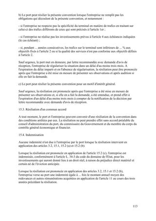 113
b) Le port peut résilier la présente convention lorsque l'entreprise ne remplit pas les
obligations qui découlent de la présente convention, et notamment :
- si l'entreprise ne respecte pas la spécificité du terminal en matière de trafics en traitant sur
celui-ci des trafics différents de ceux qui sont précisés à l'article 1er ;
- si l'entreprise ne réalise pas les investissements prévus à l'article 4 aux échéances indiquées
(le cas échéant) ;
- si, pendant ... années consécutives, les trafics sur le terminal sont inférieurs de ... % aux
objectifs fixés à l'article 2 ou si la qualité des services n'est pas conforme aux objectifs définis
à l'article 2.
Sauf urgence, le port met en demeure, par lettre recommandée avec demande d'avis de
réception, l'entreprise de régulariser la situation dans un délai d'au moins trois mois. A
l'expiration du délai imparti et en l'absence de régularisation, la résiliation peut être prononcée
après que l'entreprise a été mise en mesure de présenter ses observations et après audition si
elle en fait la demande.
c) Le port peut résilier la présente convention pour un motif d'intérêt général.
Sauf urgence, la résiliation est prononcée après que l'entreprise a été mise en mesure de
présenter ses observations et, si elle en a fait la demande, a été entendue, et prend effet à
l'expiration d'un délai d'au moins trois mois à compter de la notification de la décision par
lettre recommandée avec demande d'avis de réception.
15.3. Résiliation d'un commun accord
A tout moment, le port et l'entreprise peuvent convenir d'une résiliation de la convention dans
des conditions arrêtées par eux. La résiliation ne peut prendre effet sans accord préalable du
conseil d'administration du port, du commissaire du Gouvernement et du membre du corps du
contrôle général économique et financier.
15.4. Indemnisation
Aucune indemnité n'est due à l'entreprise par le port lorsque la résiliation intervient en
application des articles 3.2, 15.1, 15.2 (a) et 15.2 (b).
Lorsque la résiliation est prononcée en application de l'article 15.2 (c), l'entreprise est
indemnisée, conformément à l'article L. 34-3 du code du domaine de l'Etat, pour les
investissements qui auront donné lieu à un droit réel, à raison du préjudice direct matériel et
certain né de l'éviction anticipée.
Lorsque la résiliation est prononcée en application des articles 3.2, 15.1 et 15.2 (b),
l'entreprise verse au port une indemnité égale à ... fois le montant annuel moyen des
redevances et autres rémunérations acquittées en application de l'article 11 au cours des trois
années précédant la résiliation.
 