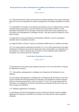 114
Retrait partiel de terre-pleins, d'aménagements et d'outillages mis à disposition et de priorité d'usage de
quai.
Annexe, article 16
16.1. Pour des motifs de vétusté ou de sécurité les rendant impropres à leur usage, le port peut
mettre fin à la mise à disposition de certains aménagements et outillages mentionnés à l'article
5.
16.2 (facultatif). Si les trafics sur le terminal sont inférieurs de % aux objectifs fixés à l'article
2 pendant années consécutives, sans être inférieurs au niveau défini à l'article 15.2 (b)
permettant la résiliation de la convention, le port peut mettre fin à la mise à disposition des
terre-pleins, des aménagements et outillages suivants : ainsi qu'à la priorité d'usage du ou des
quais suivants :
Les redevances et autres rémunérations mentionnées à l'article 11 sont en conséquence
modifiées dans les conditions suivantes :
Les objectifs définis à l'article 2 sont (le cas échéant) modifiés dans les conditions suivantes :
16.3. Les retraits partiels mentionnés aux articles 16.1 et 16.2 interviennent deux mois après
notification à l'entreprise de la décision du port par lettre recommandée avec demande d'avis
de réception et, si dans ce délai de deux mois elle en a fait la demande, après audition de
l'entreprise. Ils n'ouvrent pas droit à indemnité.
Sort des biens à l'expiration de la convention.
Annexe, article 17
A l'expiration de la convention, pour quelque cause que ce soit, le sort des biens est régi par
les dispositions suivantes :
17.1. Terre-pleins, aménagements et outillages mis à disposition de l'entreprise (le cas
échéant)
Les terre-pleins, aménagements et outillages mis à la disposition de l'entreprise seront remis
au port en parfait état de fonctionnement et d'entretien, sauf stipulations contraires figurant
dans les conventions particulières visées aux articles 7.1 et 8.3. En cas de manquement de
l'entreprise à ses obligations, la remise en état pourra être effectuée d'office par le port, aux
frais et risques de l'entreprise.
17.2. Mobiliers appartenant à l'entreprise
Le port dispose d'un droit de préemption sur tout ou partie des biens de caractère mobilier
appartenant à l'entreprise et installés sur le terminal, sur la base de leur valeur comptable
résiduelle.
 