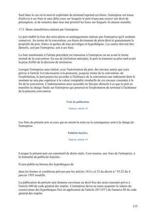 115
Sauf dans le cas où le nouvel exploitant du terminal reprend ces biens, l'entreprise est tenue
d'enlever à ses frais et sans délai ceux sur lesquels le port n'aura pas exercé son droit de
préemption, et de remettre dans leur état primitif les lieux sur lesquels ils étaient installés.
17.3. Biens immobiliers réalisés par l'entreprise
Le port établit la liste des terre-pleins et aménagements réalisés par l'entreprise qu'il souhaite
conserver. Au terme de la convention, ces biens deviennent de plein droit et gratuitement la
propriété du port, francs et quittes de tous privilèges et hypothèques. Les autres doivent être
démolis, soit par l'entreprise, soit à ses frais.
La liste mentionnée à l'alinéa précédent est transmise à l'entreprise un an avant le terme
normal de la convention. En cas de résiliation anticipée, le port la transmet au plus tard avant
la prise d'effet de la décision de résiliation.
Lorsque l'entreprise aura réalisé, avec l'autorisation du port, des travaux autres que ceux
prévus à l'article 4 et nécessaires à la poursuite, jusqu'au terme de la convention, de
l'exploitation, le port pourra lui accorder à l'échéance de la convention une indemnité dont le
montant ne sera pas supérieur à la valeur comptable résiduelle de ces travaux constatée à la
fin de la convention. L'indemnisation ainsi accordée ne fait pas obstacle à ce que le port en
transfère la charge finale sur l'entreprise qui poursuivra l'exploitation du terminal à l'échéance
de la présente convention.
Frais de publication.
Annexe, article 18
Les frais du présent acte et ceux qui en seront la suite ou la conséquence sont à la charge de
l'entreprise.
Publicité foncière.
Annexe, article 19
Lorsque le présent acte est constitutif de droits réels, il est soumis, aux frais de l'entreprise, à
la formalité de publicité foncière.
Il sera publié au bureau des hypothèques de
dans les formes et conditions prévues par les articles 18-I c et 32 du décret n° 55-22 du 4
janvier 1955 modifié.
La publication du présent acte donnera ouverture au droit fixe des actes innomés prévu à
l'article 680 du code général des impôts. L'entreprise devra en outre acquitter le salaire du
conservateur des hypothèques fixé en application de l'article 287 (15°) de l'annexe III du code
général des impôts.
 