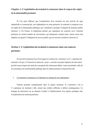 11
Chapitre 1- L’exploitation du terminal à conteneurs dans le respect des règles
de la domanialité portuaire
Si l’on peut affirmer que l’exploitation d’un terminal est une activité de type
industrielle et commerciale, son implantation en zone portuaire, la contraint à composer avec
les règles de la domanialité publiques qui s’attachent à protéger l’intégrité du domaine public
(Section 1). En France, la législation permet aux opérateurs de conclure avec l’autorité
portuaire un certain nombre de conventions, qui demeurent, somme toute, encore assez mal
adaptées eu égard à l’obligation de service public qui est souvent corrélative (Section 2).
Section 1- L’exploitation du terminal à conteneurs dans son contexte
portuaire
Il convient en premier lieu d’envisager les notions de « terminal » et d’ « opérateur de
terminal » (I) qui, à l’instar de la notion de « port », sont des concepts imprécis de notre droit
positif et pour lequel une unité de conception fait clairement défaut. Autre incertitude, celle de
la consistance de la domanialité publique dans la réalité portuaire d’aujourd’hui (II).
I. Le terminal à conteneurs et l’opérateur en charge de son exploitation
Notions pourtant omniprésentes dans le jargon maritime, le « terminal » (A) et
l’ « opérateur de terminal » (B), restent des réalités difficiles à définir juridiquement. Ce
manque de précisions est un obstacle évident à l’établissement d’un régime juridique clair
d’exploitation de terminal portuaire.
 