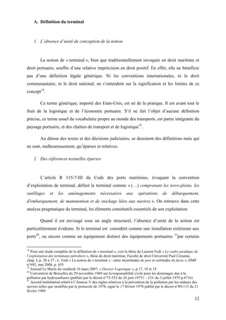 12
A. Définition du terminal
1. L’absence d’unité de conception de la notion
La notion de « terminal », bien que traditionnellement invoquée en droit maritime et
droit portuaire, souffre d’une relative imprécision en droit positif. En effet, elle ne bénéficie
pas d’une définition légale générique. Ni les conventions internationales, ni le droit
communautaire, ni le droit national, ne s’entendent sur la signification et les limites de ce
concept18
.
Ce terme générique, importé des Etats-Unis, est né de la pratique. Il est avant tout le
fruit de la logistique et de l’économie portuaire. S’il ne fait l’objet d’aucune définition
précise, ce terme usuel du vocabulaire propre au monde des transports, est partie intégrante du
paysage portuaire, et des chaînes de transport et de logistique19
.
Au détour des textes et des décisions judiciaires, se dessinent des définitions mais qui
ne sont, malheureusement, qu’éparses et relatives.
2. Des références textuelles éparses
L’article R 115-7-III du Code des ports maritimes, évoquant la convention
d’exploitation de terminal, définit le terminal comme « (…) comprenant les terre-pleins, les
outillages et les aménagements nécessaires aux opérations de débarquement,
d'embarquement, de manutention et de stockage liées aux navires ». On retrouve dans cette
analyse pragmatique du terminal, les éléments constitutifs essentiels de son exploitation.
Quand il est envisagé sous un angle structurel, l’absence d’unité de la notion est
particulièrement évidente. Si le terminal est considéré comme une installation extérieure aux
ports20
, ou encore comme un équipement distinct des équipements portuaires 21
par certains
18
Pour une étude complète de la définition de « terminal », voir la thèse de Laurent Fedi « Le cadre juridique de
l’exploitation des terminaux pétroliers », thèse de droit maritime, Faculté de droit Université Paul Cézanne,
chap. I, p. 30 à 37 ; L. Fedi « La notion de « terminal » : entre incertitudes de jure et certitudes de facto », DMF
n°692, mai 2008, p. 455
19
Journal Le Marin du vendredi 16 mars 2007, « Dossier Logistique », p.17, 18 et 19
20
Convention de Bruxelles du 29 novembre 1969 sur la responsabilité civile pour les dommages dus à la
pollution par hydrocarbures (publiée par le décret n°75-553 du 26 juin 19751 – J.O. du 3 juillet 1975 p.6716)
21
Accord multilatéral relatif à l’Annexe V des règles relatives à la prévention de la pollution par les ordures des
navires telles que modifiée par le protocole de 1978, signé le 17 février 1978 publié par le décret n°89-115 du 21
février 1989
 