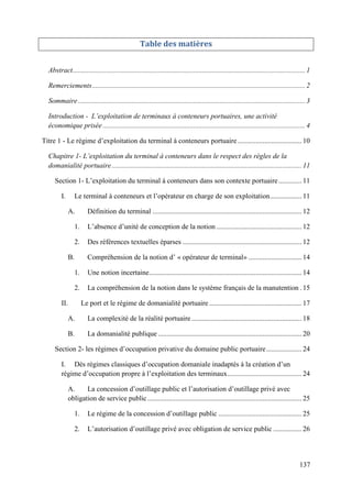 137
Table des matières
Abstract................................................................................................................................... 1
Remerciements........................................................................................................................ 2
Sommaire................................................................................................................................ 3
Introduction - L’exploitation de terminaux à conteneurs portuaires, une activité
économique prisée .................................................................................................................. 4
Titre 1 - Le régime d’exploitation du terminal à conteneurs portuaire .................................... 10
Chapitre 1- L’exploitation du terminal à conteneurs dans le respect des règles de la
domanialité portuaire........................................................................................................... 11
Section 1- L’exploitation du terminal à conteneurs dans son contexte portuaire............. 11
I. Le terminal à conteneurs et l’opérateur en charge de son exploitation.................. 11
A. Définition du terminal .................................................................................... 12
1. L’absence d’unité de conception de la notion ................................................ 12
2. Des références textuelles éparses ................................................................... 12
B. Compréhension de la notion d’ « opérateur de terminal» .............................. 14
1. Une notion incertaine...................................................................................... 14
2. La compréhension de la notion dans le système français de la manutention . 15
II. Le port et le régime de domanialité portuaire .................................................... 17
A. La complexité de la réalité portuaire .............................................................. 18
B. La domanialité publique ................................................................................. 20
Section 2- les régimes d’occupation privative du domaine public portuaire.................... 24
I. Dès régimes classiques d’occupation domaniale inadaptés à la création d’un
régime d’occupation propre à l’exploitation des terminaux.......................................... 24
A. La concession d’outillage public et l’autorisation d’outillage privé avec
obligation de service public....................................................................................... 25
1. Le régime de la concession d’outillage public ............................................... 25
2. L’autorisation d’outillage privé avec obligation de service public ................ 26
 