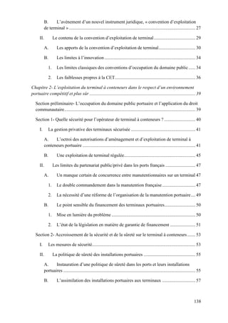 138
B. L’avènement d’un nouvel instrument juridique, « convention d’exploitation
de terminal ».............................................................................................................. 27
II. Le contenu de la convention d’exploitation de terminal.................................... 29
A. Les apports de la convention d’exploitation de terminal................................ 30
B. Les limites à l’innovation ............................................................................... 34
1. Les limites classiques des conventions d’occupation du domaine public...... 34
2. Les faiblesses propres à la CET...................................................................... 36
Chapitre 2- L’exploitation du terminal à conteneurs dans le respect d’un environnement
portuaire compétitif et plus sûr ............................................................................................ 39
Section préliminaire- L’occupation du domaine public portuaire et l’application du droit
communautaire.................................................................................................................. 39
Section 1- Quelle sécurité pour l’opérateur de terminal à conteneurs ? ........................... 40
I. La gestion privative des terminaux sécurisée ........................................................ 41
A. L’octroi des autorisations d’aménagement et d’exploitation de terminal à
conteneurs portuaire .................................................................................................. 41
B. Une exploitation de terminal régulée.............................................................. 45
II. Les limites du partenariat public/privé dans les ports français .......................... 47
A. Un manque certain de concurrence entre manutentionnaires sur un terminal 47
1. Le double commandement dans la manutention française............................. 47
2. La nécessité d’une réforme de l’organisation de la manutention portuaire.... 49
B. Le point sensible du financement des terminaux portuaires........................... 50
1. Mise en lumière du problème ......................................................................... 50
2. L’état de la législation en matière de garantie de financement ...................... 51
Section 2- Accroissement de la sécurité et de la sûreté sur le terminal à conteneurs ....... 53
I. Les mesures de sécurité.......................................................................................... 53
II. La politique de sûreté des installations portuaires ............................................. 55
A. Instauration d’une politique de sûreté dans les ports et leurs installations
portuaires ................................................................................................................... 55
B. L’assimilation des installations portuaires aux terminaux ............................. 57
 