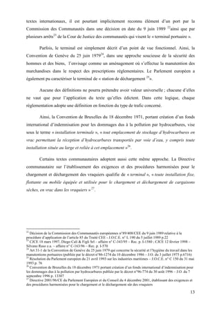 13
textes internationaux, il est pourtant implicitement reconnu élément d’un port par la
Commission des Communautés dans une décision en date du 9 juin 1989 22
ainsi que par
plusieurs arrêts23
de la Cour de Justice des communautés qui visent le « terminal portuaire ».
Parfois, le terminal est simplement décrit d’un point de vue fonctionnel. Ainsi, la
Convention de Genève du 25 juin 197924
, dans une approche soucieuse de la sécurité des
hommes et des biens, l’envisage comme un aménagement où s’effectue la manutention des
marchandises dans le respect des prescriptions réglementaires. Le Parlement européen a
également pu caractériser le terminal de « station de déchargement 25
».
Aucune des définitions ne pourra prétendre avoir valeur universelle ; chacune d’elles
ne vaut que pour l’application du texte qu’elles édictent. Dans cette logique, chaque
réglementation adopte une définition en fonction du type de trafic concerné.
Ainsi, la Convention de Bruxelles du 18 décembre 1971, portant création d’un fonds
international d’indemnisation pour les dommages dus à la pollution par hydrocarbures, vise
sous le terme « installation terminale », « tout emplacement de stockage d’hydrocarbures en
vrac permettant la réception d’hydrocarbures transportés par voie d’eau, y compris toute
installation située au large et reliée à cet emplacement »26
.
Certains textes communautaires adoptent aussi cette même approche. La Directive
communautaire sur l’établissement des exigences et des procédures harmonisées pour le
chargement et déchargement des vraquiers qualifie de « terminal », « toute installation fixe,
flottante ou mobile équipée et utilisée pour le chargement et déchargement de cargaisons
sèches, en vrac dans les vraquiers » 27
.
22
Décision de la Commission des Communautés européennes n°89/408/CEE du 9 juin 1989 relative à la
procédure d’application de l’article 85 du Traité CEE - J.O.C.E. n° L 190 du 5 juillet 1989 p.22
23
CJCE 18 mars 1997, Diego Cali & Figli Srl – affaire n° C-343/95 – Rec. p. I-1580 ; CJCE 12 février 1998 –
Silvano Raso e.a. – affaire n° C-163/96 – Rec. p. I-570
24
Art 31-1 de la Convention de Genève du 25 juin 1979 qui concerne la sécurité et l’hygiène du travail dans les
manutentions portuaires (publiée par le décret n°86-1274 du 10 décembre 1986 – J.O. du 3 juillet 1975 p.6716)
25
Résolution du Parlement européen du 21 avril 1993 sur les industries maritimes – J.O.C.E. n° C 150 du 31 mai
1993 p. 76
26
Convention de Bruxelles du 18 décembre 1971 portant création d’un fonds international d’indemnisation pour
les dommages dus à la pollution par hydrocarbures publiée par le décret n°96-774 du 30 août 1996 – J.O. du 7
septembre 1996 p. 13307
27
Directive 2001/96/CE du Parlement Européen et du Conseil du 4 décembre 2001, établissant des exigences et
des procédures harmonisées pour le chargement et le déchargement sûr des vraquiers
 