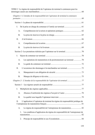 139
TITRE 2 Le régime de responsabilité de l’opérateur de terminal à conteneurs pour les
dommages causés aux marchandises........................................................................................ 60
Chapitre 1- L’étendue de la responsabilité de l’opérateur de terminal à conteneurs
portuaire............................................................................................................................... 60
Section 1- La phase de responsabilité............................................................................... 61
I. De la prise en charge du conteneur à l’entrée sur terminal.................................... 61
A. Compréhension de la notion et opérations pratiques...................................... 62
B. La prise de réserves à la prise en charge......................................................... 65
II. A la livraison ...................................................................................................... 66
A. Compréhension de la notion........................................................................... 67
B. La prise de réserves à la livraison................................................................... 69
Section 2- Les prestations réalisées par l’opérateur sur le terminal.................................. 70
I. Séjour du conteneur sur terminal ........................................................................... 70
A. Les opérations de manutention et de positionnement sur terminal ................ 70
B. La garde du conteneur sur terminal ................................................................ 72
II. L’occurrence des dommages à la marchandise sur terminal.............................. 73
A. Manquement à son obligation de sécurité ...................................................... 73
B. Manque de diligence et de soins..................................................................... 75
Chapitre 2- L’étendue de la responsabilité de l’opérateur de terminal.............................. 77
Section 1 – Les régimes actuels de responsabilité............................................................ 77
I. Multiplicité des régimes applicables...................................................................... 77
A. Absence d’uniformité des régimes d’un port à l’autre ................................... 78
B. La qualité sous laquelle l’opérateur intervient ............................................... 79
II. L’application à l’opérateur de terminal du régime de responsabilité juridique de
l’entrepreneur de manutention français......................................................................... 81
A. Le régime de responsabilité de l’entrepreneur de manutention...................... 82
1. Les conditions d’application du régime de responsabilité de l’entrepreneur de
manutention............................................................................................................ 82
2. Principe de responsabilité et cas d’exonération.............................................. 84
 