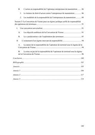 140
B. L’action en responsabilité de l’opérateur entrepreneur de manutention ........ 86
1. Le titulaire du droit d’action contre l’entrepreneur de manutention............... 86
2. Les modalités de la responsabilité de l’entrepreneur de manutention............ 88
Section 2- La Convention de Vienne pour un régime juridique unifié de responsabilité
des opérateurs de terminaux.............................................................................................. 91
I. Une convention universaliste................................................................................. 91
A. Les objectifs ambitieux de la Convention de Vienne..................................... 91
B. La « juridicisation » de l’exploitation des terminaux..................................... 93
II. L’avènement d’un régime innovant de responsabilité ....................................... 94
A. La nature de la responsabilité de l’opérateur de terminal sous le régime de la
Convention de Vienne ............................................................................................... 94
B. La mise en jeu de la responsabilité de l’opérateur de terminal sous le régime
de la Convention de Vienne....................................................................................... 96
Conclusion.......................................................................................................................... 100
Bibliographie...................................................................................................................... 101
Annexes............................................................................................................................... 105
Annexe 1 ............................................................................................................................. 106
Annexe 2 ............................................................................................................................. 117
Annexe 3 ............................................................................................................................. 118
 