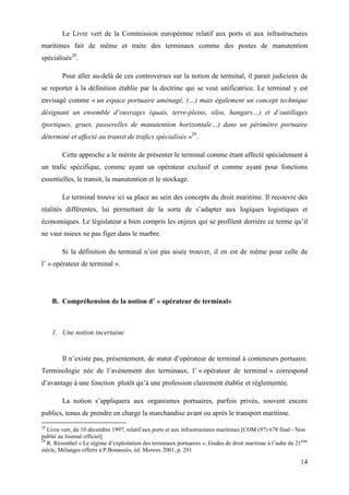 14
Le Livre vert de la Commission européenne relatif aux ports et aux infrastructures
maritimes fait de même et traite des terminaux comme des postes de manutention
spécialisés28
.
Pour aller au-delà de ces controverses sur la notion de terminal, il parait judicieux de
se reporter à la définition établie par la doctrine qui se veut unificatrice. Le terminal y est
envisagé comme « un espace portuaire aménagé, (…) mais également un concept technique
désignant un ensemble d’ouvrages (quais, terre-pleins, silos, hangars…) et d’outillages
(portiques, grues, passerelles de manutention horizontale…) dans un périmètre portuaire
déterminé et affecté au transit de trafics spécialisés »29
.
Cette approche a le mérite de présenter le terminal comme étant affecté spécialement à
un trafic spécifique, comme ayant un opérateur exclusif et comme ayant pour fonctions
essentielles, le transit, la manutention et le stockage.
Le terminal trouve ici sa place au sein des concepts du droit maritime. Il recouvre des
réalités différentes, lui permettant de la sorte de s’adapter aux logiques logistiques et
économiques. Le législateur a bien compris les enjeux qui se profilent derrière ce terme qu’il
ne vaut mieux ne pas figer dans le marbre.
Si la définition du terminal n’est pas aisée trouver, il en est de même pour celle de
l’ « opérateur de terminal ».
B. Compréhension de la notion d’ « opérateur de terminal»
1. Une notion incertaine
Il n’existe pas, présentement, de statut d’opérateur de terminal à conteneurs portuaire.
Terminologie née de l’avènement des terminaux, l’ « opérateur de terminal » correspond
d’avantage à une fonction plutôt qu’à une profession clairement établie et réglementée.
La notion s’appliquera aux organismes portuaires, parfois privés, souvent encore
publics, tenus de prendre en charge la marchandise avant ou après le transport maritime.
28
Livre vert, du 10 décembre 1997, relatif aux ports et aux infrastructures maritimes [COM (97) 678 final - Non
publié au Journal officiel]
29
R. Rézenthel « Le régime d’exploitation des terminaux portuaires », Etudes de droit maritime à l’aube du 21ème
siècle, Mélanges offerts à P.Bonassiès, éd. Moreux 2001, p. 291
 
