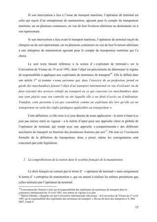 15
Si son intervention a lieu à l’issue du transport maritime, l’opérateur de terminal est
celui qui reçoit d’un entrepreneur de manutention, agissant pour le compte du transporteur
maritime, un ou plusieurs conteneurs, en vue de leur livraison ultérieure au destinataire ou à
son représentant.
Si son intervention a lieu avant le transport maritime, l’opérateur de terminal reçoit du
chargeur ou de son représentant, un ou plusieurs conteneurs en vue de leur livraison ultérieure
à une entreprise de manutention agissant pour le compte du transporteur maritime qui l’a
choisi.
Le seul texte faisant référence à la notion d’ « exploitant de terminal » est la
Convention de Vienne du 19 avril 1991, dont l’objet est précisément de déterminer le régime
de responsabilité à appliquer aux exploitants de terminaux de transport30
. Elle le définit dans
son article 1er
a) comme « toute personne qui, dans l’exercice de sa profession, prend en
garde des marchandises faisant l’objet d’un transport international en vue d’exécuter ou de
faire exécuter des services relatifs au transport en ce qui concerne ces marchandises dans
une zone placée sous son contrôle ou sur laquelle elle a un droit d’accès ou d’utilisation.
Toutefois, cette personne n’est pas considérée comme un exploitant dès lors qu’elle est un
transporteur en vertu des règles juridiques applicables au transporteur ».
Cette définition, si elle reste à ce jour dénuée de toute application - le texte n’étant à ce
jour pas encore entré en vigueur - a le mérite d’opter pour une approche claire et globale de
l’opérateur de terminal, qui rompt avec une approche « compartimentée » des différents
auxiliaires de transport en fonction des prestations fournies par eux31
. On note ici l’exclusion
formelle de la définition du transporteur, donc a priori, même les consignataires sont
concernés par cette législation.
2. La compréhension de la notion dans le système français de la manutention
Le droit français ne connait pas le terme d’ « opérateur de terminal » mais uniquement
le terme d’ « entreprise de manutention », qui est amené à réaliser les mêmes prestations que
celles réalisées par l’opérateur de terminal.
30
Convention des Nations Unies sur la responsabilité des exploitants de terminaux de transport dans le
commerce international du 19 avril 1991, non entrée en vigueur à ce jour.
31
Martin Ndendé, « Regards sur une Convention internationale méconnue – la Convention de Vienne du 17 avril
1991 sur la responsabilité des exploitants des terminaux de transport », Revue de droit des transports n°4, Mai
2007, Etude 6
 