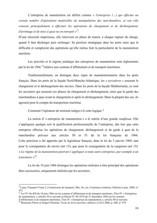 16
L’entreprise de manutention est définit comme « l'entreprise (…) qui effectue un
certain nombre d'opérations matérielles de manipulation des marchandises, et son rôle
consiste principalement à effectuer les opérations de chargement et de déchargement,
d'arrimage et de mise à quai ou en entrepôt »32
.
D’une nécessité impérieuse, elle intervient en phase de transit, à chaque rupture de charge,
quand il faut décharger puis recharger. Sa position stratégique dans les ports ainsi que la
difficulté et complexité des opérations qu’elle réalise font la particularité de la manutention
maritime.
Les activités et le régime juridique des entreprises de manutention sont réglementés
par la loi de 1966 33
relative aux contrats d’affrètement et de transport maritimes.
Traditionnellement, on distingue deux types de manutentionnaires dans les ports
français. Dans les ports de la façade Nord-Manche-Atlantique, les « stevedores » assurent le
chargement et le déchargement des navires. Dans les ports de la façade Méditerranée, ce sont
les acconiers qui assurent ces phases de chargement et déchargement, ainsi que la garde des
marchandises à quai avant le chargement et après le déchargement. Dans la plupart des cas, ils
agissent pour le compte du transporteur maritime.
Comment l’opérateur de terminal intègre-t-il cette logique ?
La notion d’ « entreprise de manutention » a le mérite d’une grande souplesse. Elle
s’appliquera quelque soit la qualification professionnelle de l’entreprise, dès lors que cette
entreprise effectue les opérations de chargement, déchargement et de garde à quai de la
marchandise prévues aux articles 50 et 51 de la loi française de 1966.
Cette précision a été apportée par le législateur français, dans la loi du 3 janvier 1969, tant
pour le consignataire du navire (art 13), que pour le consignataire de la cargaison (art 15).
« Le régime de la manutention pourrait s’appliquer à toute autre entreprise, par exemple à un
transitaire »34
.
La loi du 18 juin 1966 distingue les opérations réalisées à titre principal des opérations
dites accessoires, uniquement réalisées par les acconiers.
32
Lamy Transport Tome 2, Commission de transport, Mer, fer, air, Commerce extérieur, Editions Lamy, 2008, n°
972
33
Loi N° 66-420 du 18 juin 1966 sur les contrats d’affrètement et de transport maritimes, Titre IV « Entreprises
de manutention », articles 50 et suivants et Décret N° 66-1078 du 31 décembre 1966 sur les contrats
d’affrètement et de transport maritimes, Titre IV « Entreprises de manutention », articles 80 et suivants
34
Bonassies Pierre et Scapel Christian, Traité de droit maritime, édition L.G.D.J 2006, p. 440, n° 679
 
