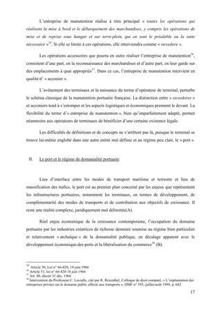 17
L’entreprise de manutention réalise à titre principal « toutes les opérations qui
réalisent la mise à bord et le débarquement des marchandises, y compris les opérations de
mise et de reprise sous hangar et sur terre-plein, qui en sont le préalable ou la suite
nécessaire »35
. Si elle se limite à ces opérations, elle interviendra comme « stevedore ».
Les opérations accessoires que pourra en outre réaliser l’entreprise de manutention36
,
consistent d’une part, en la reconnaissance des marchandises et d’autre part, en leur garde sur
des emplacements à quai appropriés37
. Dans ce cas, l’entreprise de manutention intervient en
qualité d’ « acconier ».
L’avènement des terminaux et la naissance du terme d’opérateur de terminal, perturbe
le schéma classique de la manutention portuaire française. La distinction entre « stevedores »
et acconiers tend à s’estomper et les aspects logistiques et économiques prennent le devant. La
flexibilité du terme d’« entreprise de manutention », bien qu’imparfaitement adapté, permet
néanmoins aux opérateurs de terminaux de bénéficier d’une certaine existence légale.
Les difficultés de définitions et de concepts ne s’arrêtent pas là, puisque le terminal se
trouve lui-même englobé dans une autre entité mal définie et au régime peu clair, le « port ».
II. Le port et le régime de domanialité portuaire
Lieu d’interface entre les modes de transport maritime et terrestre et lieu de
massification des trafics, le port est au premier plan concerné par les enjeux que représentent
les infrastructures portuaires, notamment les terminaux, en termes de développement, de
complémentarité des modes de transports et de contribution aux objectifs de croissance. Il
reste une réalité complexe, juridiquement mal délimitée(A).
Réel enjeu économique de la croissance contemporaine, l’occupation du domaine
portuaire par les industries créatrices de richesse demeure soumise au régime bien particulier
et relativement « archaïque » de la domanialité publique, en décalage apparent avec le
développement économique des ports et la libéralisation du commerce38
(B).
35
Article 50, Loi n° 66-420, 18 juin 1966
36
Article 51, loi n° 66-420 18 juin 1966
37
Art. 80, décret 31 déc. 1966
38
Intervention du Professeur C. Lavialle, cité par R. Rézenthel, Colloque de droit comparé, « L’implantation des
entreprises privées sur le domaine public affecté aux transports », DMF n° 595, juillet-août 1999, p. 682
 