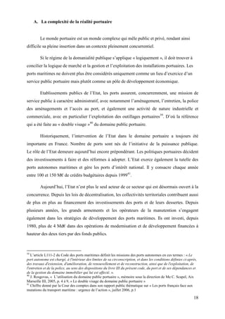 18
A. La complexité de la réalité portuaire
Le monde portuaire est un monde complexe qui mêle public et privé, rendant ainsi
difficile sa pleine insertion dans un contexte pleinement concurrentiel.
Si le régime de la domanialité publique s’applique « logiquement », il doit trouver à
concilier la logique de marché et la gestion et l’exploitation des installations portuaires. Les
ports maritimes ne doivent plus être considérés uniquement comme un lieu d’exercice d’un
service public portuaire mais plutôt comme un pôle de développement économique.
Etablissements publics de l’Etat, les ports assurent, concurremment, une mission de
service public à caractère administratif, avec notamment l’aménagement, l’entretien, la police
des aménagements et l’accès au port, et également une activité de nature industrielle et
commerciale, avec en particulier l’exploitation des outillages portuaires39
. D’où la référence
qui a été faite au « double visage »40
du domaine public portuaire.
Historiquement, l’intervention de l’Etat dans le domaine portuaire a toujours été
importante en France. Nombre de ports sont nés de l’initiative de la puissance publique.
Le rôle de l’Etat demeure aujourd’hui encore prépondérant. Les politiques portuaires décident
des investissements à faire et des réformes à adopter. L’Etat exerce également la tutelle des
ports autonomes maritimes et gère les ports d’intérêt national. Il y consacre chaque année
entre 100 et 150 M€ de crédits budgétaires depuis 199941
.
Aujourd’hui, l’Etat n’est plus le seul acteur de ce secteur qui est désormais ouvert à la
concurrence. Depuis les lois de décentralisation, les collectivités territoriales contribuent aussi
de plus en plus au financement des investissements des ports et de leurs dessertes. Depuis
plusieurs années, les grands armements et les opérateurs de la manutention s’engagent
également dans les stratégies de développement des ports maritimes. Ils ont investi, depuis
1980, plus de 4 Md€ dans des opérations de modernisation et de développement financées à
hauteur des deux tiers par des fonds publics.
39
L’article L111-2 du Code des ports maritimes définit les missions des ports autonomes en ces termes : « Le
port autonome est chargé, à l'intérieur des limites de sa circonscription, et dans les conditions définies ci-après,
des travaux d'extension, d'amélioration, de renouvellement et de reconstruction, ainsi que de l'exploitation, de
l'entretien et de la police, au sens des dispositions du livre III du présent code, du port et de ses dépendances et
de la gestion du domaine immobilier qui lui est affecté. ».
40
J. Rosgovas, « L’utilisation du domaine public portuaire », mémoire sous la direction de Me C. Scapel, Aix
Marseille III, 2005, p. 4 à 9, « Le double visage du domaine public portuaire »
41
Chiffre donné par la Cour des comptes dans son rapport public thématique sur « Les ports français face aux
mutations du transport maritime : urgence de l’action », juillet 2006, p.1
 