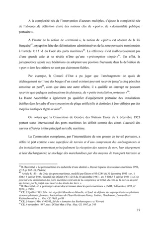 19
A la complexité née de l’intervention d’acteurs multiples, s’ajoute la complexité née
de l’absence de définition claire des notions clés de « port », de « domanialité publique
portuaire ».
A l’instar de la notion de « terminal », la notion de « port » est absente de la loi
française42
, exception faite des délimitations administratives de la zone portuaire mentionnées
à l’article R 151-1 du Code des ports maritimes43
. La référence n’est malheureusement pas
d’une grande aide et se révèle n’être qu’une « présomption simple »44
. En effet, la
jurisprudence ajoute aux hésitations en adoptant une position fluctuante dans la définition du
« port » dont les critères ne sont pas clairement fiables.
Par exemple, le Conseil d’Etat a pu juger que l’aménagement de quais de
déchargement sur l’une des berges d’un canal existant pouvant recevoir jusqu’à cinq péniches
constitue un port45
, alors que dans une autre affaire, il a qualifié un ouvrage ne pouvant
recevoir que quelques embarcations de plaisance, de « petite installation portuaire »46
.
La Haute Assemblée a également pu qualifier d’équipement portuaire des installations
établies dans le cadre d’une concession de plage artificielle et destinées à être utilisées par des
moyens nautiques légers à voile47
.
On notera que la Convention de Genève des Nations Unies du 9 décembre 1923
portant statut international des ports maritimes les définit comme des zones d’accueil des
navires affectées à titre principal au trafic maritime.
La Commission européenne, par l’intermédiaire de son groupe de travail portuaire, a
défini le port comme « une superficie de terrain et d’eau comprenant des aménagements et
des installations permettant principalement la réception des navires de mer, leur chargement
et leur déchargement, le stockage des marchandises par des moyens de transport terrestre et
42
R. Rézenthel « Le port maritime à la recherche d’une identité », Revue Espaces et ressources maritimes 1998,
n°12, p. 167 (éd. Pédone)
43
Article R 151-1 du Code des ports maritimes, modifié par Décret n°83-1244 du 30 décembre 1983 - art. 1
JORF 3 janvier 1984, modifié par Décret n°83-1244 du 30 décembre 1983 - art. 9 JORF 3 janvier 1984 : « Il est
procédé à la délimitation des ports maritimes relevant de la compétence de l'Etat, du côté de la mer ou du côté
des terres, par le préfet sous réserve des droits des tiers. »
44
R. Rézenthel, « La gestion privatisée des terminaux dans les ports maritimes », JMM, 3 décembre 1993, n°
3859, p. 2969
45
CE, 13 juillet 1965, Min. int. et préfet Meurthe-et-Moselle, et Synd. de défense des copropriétaires exploitants
et non-exploitants, fermiers, horticulteurs de Fleuville-devant-Nancy, Ludres, Houdemont, Laneuville et
Richardmesnil et a. : Rec. CE 1965, p.438
46
CE, 14 mars 1986, n°40105, Sté du « domaine des Barbaresques » c/ Ferrari
47
CE, 4 novembre 1987, secr. D’Etat Mer c/ Paz : Rec. CE 1987, p. 345
 