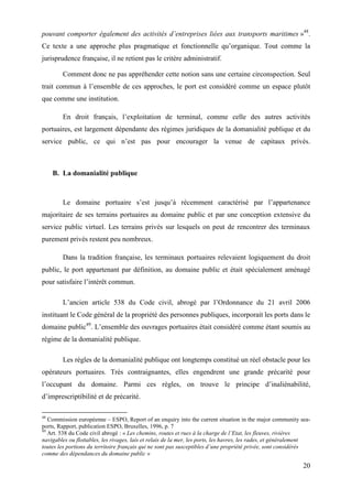 20
pouvant comporter également des activités d’entreprises liées aux transports maritimes »48
.
Ce texte a une approche plus pragmatique et fonctionnelle qu’organique. Tout comme la
jurisprudence française, il ne retient pas le critère administratif.
Comment donc ne pas appréhender cette notion sans une certaine circonspection. Seul
trait commun à l’ensemble de ces approches, le port est considéré comme un espace plutôt
que comme une institution.
En droit français, l’exploitation de terminal, comme celle des autres activités
portuaires, est largement dépendante des régimes juridiques de la domanialité publique et du
service public, ce qui n’est pas pour encourager la venue de capitaux privés.
B. La domanialité publique
Le domaine portuaire s’est jusqu’à récemment caractérisé par l’appartenance
majoritaire de ses terrains portuaires au domaine public et par une conception extensive du
service public virtuel. Les terrains privés sur lesquels on peut de rencontrer des terminaux
purement privés restent peu nombreux.
Dans la tradition française, les terminaux portuaires relevaient logiquement du droit
public, le port appartenant par définition, au domaine public et était spécialement aménagé
pour satisfaire l’intérêt commun.
L’ancien article 538 du Code civil, abrogé par l’Ordonnance du 21 avril 2006
instituant le Code général de la propriété des personnes publiques, incorporait les ports dans le
domaine public49
. L’ensemble des ouvrages portuaires était considéré comme étant soumis au
régime de la domanialité publique.
Les règles de la domanialité publique ont longtemps constitué un réel obstacle pour les
opérateurs portuaires. Très contraignantes, elles engendrent une grande précarité pour
l’occupant du domaine. Parmi ces règles, on trouve le principe d’inaliénabilité,
d’imprescriptibilité et de précarité.
48
Commission européenne – ESPO, Report of an enquiry into the current situation in the major community sea-
ports, Rapport, publication ESPO, Bruxelles, 1996, p. 7
49
Art. 538 du Code civil abrogé : « Les chemins, routes et rues à la charge de l’Etat, les fleuves, rivières
navigables ou flottables, les rivages, lais et relais de la mer, les ports, les havres, les rades, et généralement
toutes les portions du territoire français qui ne sont pas susceptibles d’une propriété privée, sont considérés
comme des dépendances du domaine public »
 