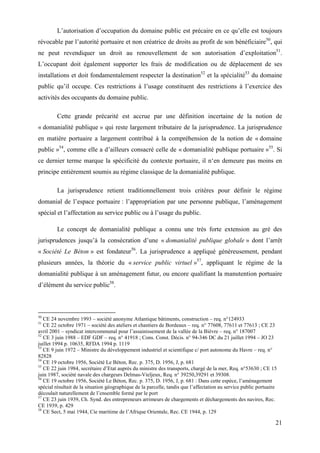 21
L’autorisation d’occupation du domaine public est précaire en ce qu’elle est toujours
révocable par l’autorité portuaire et non créatrice de droits au profit de son bénéficiaire50
, qui
ne peut revendiquer un droit au renouvellement de son autorisation d’exploitation51
.
L’occupant doit également supporter les frais de modification ou de déplacement de ses
installations et doit fondamentalement respecter la destination52
et la spécialité53
du domaine
public qu’il occupe. Ces restrictions à l’usage constituent des restrictions à l’exercice des
activités des occupants du domaine public.
Cette grande précarité est accrue par une définition incertaine de la notion de
« domanialité publique » qui reste largement tributaire de la jurisprudence. La jurisprudence
en matière portuaire a largement contribué à la compréhension de la notion de « domaine
public »54
, comme elle a d’ailleurs consacré celle de « domanialité publique portuaire »55
. Si
ce dernier terme marque la spécificité du contexte portuaire, il n‘en demeure pas moins en
principe entièrement soumis au régime classique de la domanialité publique.
La jurisprudence retient traditionnellement trois critères pour définir le régime
domanial de l’espace portuaire : l’appropriation par une personne publique, l’aménagement
spécial et l’affectation au service public ou à l’usage du public.
Le concept de domanialité publique a connu une très forte extension au gré des
jurisprudences jusqu’à la consécration d’une « domanialité publique globale » dont l’arrêt
« Société Le Béton » est fondateur56
. La jurisprudence a appliqué généreusement, pendant
plusieurs années, la théorie du « service public virtuel »57
, appliquant le régime de la
domanialité publique à un aménagement futur, ou encore qualifiant la manutention portuaire
d’élément du service public58
.
50
CE 24 novembre 1993 – société anonyme Atlantique bâtiments, construction – req. n°124933
51
CE 22 octobre 1971 – société des ateliers et chantiers de Bordeaux – req. n° 77608, 77611 et 77613 ; CE 23
avril 2001 – syndicat intercommunal pour l’assainissement de la vallée de la Bièvre – req. n° 187007
52
CE 3 juin 1988 – EDF GDF – req. n° 41918 ; Cons. Const. Décis. n° 94-346 DC du 21 juillet 1994 – JO 23
juillet 1994 p. 10635, RFDA 1994 p. 1119
53
CE 9 juin 1972 – Ministre du développement industriel et scientifique c/ port autonome du Havre – req. n°
82828
54
CE 19 octobre 1956, Société Le Béton, Rec. p. 375, D. 1956, J, p. 681
55
CE 22 juin 1984, secrétaire d’Etat auprès du ministre des transports, chargé de la mer, Req. n°53630 ; CE 15
juin 1987, société navale des chargeurs Delmas-Vieljeux, Req. n° 39250,39291 et 39308.
56
CE 19 octobre 1956, Société Le Béton, Rec. p. 375, D. 1956, J, p. 681 : Dans cette espèce, l’aménagement
spécial résultait de la situation géographique de la parcelle, tandis que l’affectation au service public portuaire
découlait naturellement de l’ensemble formé par le port
57
CE 23 juin 1939, Ch. Synd. des entrepreneurs arrimeurs de chargements et déchargements des navires, Rec.
CE 1939, p. 429
58
CE Sect, 5 mai 1944, Cie maritime de l’Afrique Orientale, Rec. CE 1944, p. 129
 