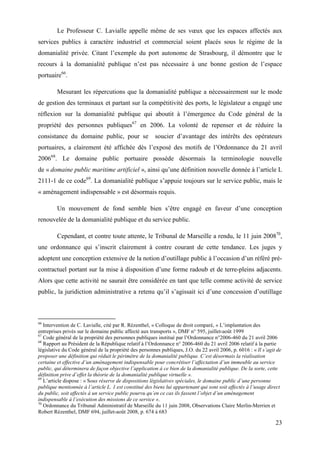 23
Le Professeur C. Lavialle appelle même de ses vœux que les espaces affectés aux
services publics à caractère industriel et commercial soient placés sous le régime de la
domanialité privée. Citant l’exemple du port autonome de Strasbourg, il démontre que le
recours à la domanialité publique n’est pas nécessaire à une bonne gestion de l’espace
portuaire66
.
Mesurant les répercutions que la domanialité publique a nécessairement sur le mode
de gestion des terminaux et partant sur la compétitivité des ports, le législateur a engagé une
réflexion sur la domanialité publique qui aboutit à l’émergence du Code général de la
propriété des personnes publiques67
en 2006. La volonté de repenser et de réduire la
consistance du domaine public, pour se soucier d’avantage des intérêts des opérateurs
portuaires, a clairement été affichée dès l’exposé des motifs de l’Ordonnance du 21 avril
200668
. Le domaine public portuaire possède désormais la terminologie nouvelle
de « domaine public maritime artificiel », ainsi qu’une définition nouvelle donnée à l’article L
2111-1 de ce code69
. La domanialité publique s’appuie toujours sur le service public, mais le
« aménagement indispensable » est désormais requis.
Un mouvement de fond semble bien s’être engagé en faveur d’une conception
renouvelée de la domanialité publique et du service public.
Cependant, et contre toute attente, le Tribunal de Marseille a rendu, le 11 juin 200870
,
une ordonnance qui s’inscrit clairement à contre courant de cette tendance. Les juges y
adoptent une conception extensive de la notion d’outillage public à l’occasion d’un référé pré-
contractuel portant sur la mise à disposition d’une forme radoub et de terre-pleins adjacents.
Alors que cette activité ne saurait être considérée en tant que telle comme activité de service
public, la juridiction administrative a retenu qu’il s’agissait ici d’une concession d’outillage
66
Intervention de C. Lavialle, cité par R. Rézenthel, « Colloque de droit comparé, « L’implantation des
entreprises privés sur le domaine public affecté aux transports », DMF n° 595, juillet-août 1999
67
Code général de la propriété des personnes publiques institué par l’Ordonnance n°2006-460 du 21 avril 2006
68
Rapport au Président de la République relatif à l’Ordonnance n° 2006-460 du 21 avril 2006 relatif à la partie
législative du Code général de la propriété des personnes publiques, J.O. du 22 avril 2006, p. 6016 : « Il s’agit de
proposer une définition qui réduit le périmètre de la domanialité publique. C’est désormais la réalisation
certaine et effective d’un aménagement indispensable pour concrétiser l’affectation d’un immeuble au service
public, qui déterminera de façon objective l’application à ce bien de la domanialité publique. De la sorte, cette
définition prive d’effet la théorie de la domanialité publique virtuelle ».
69
L’article dispose : « Sous réserve de dispositions législatives spéciales, le domaine public d’une personne
publique mentionnée à l’article L. 1 est constitué des biens lui appartenant qui sont soit affectés à l’usage direct
du public, soit affectés à un service public pourvu qu’en ce cas ils fassent l’objet d’un aménagement
indispensable à l’exécution des missions de ce service ».
70
Ordonnance du Tribunal Administratif de Marseille du 11 juin 2008, Observations Claire Merlin-Merrien et
Robert Rézenthel, DMF 694, juillet-août 2008, p. 674 à 683
 