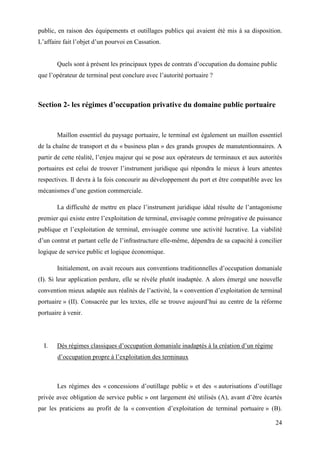 24
public, en raison des équipements et outillages publics qui avaient été mis à sa disposition.
L’affaire fait l’objet d’un pourvoi en Cassation.
Quels sont à présent les principaux types de contrats d’occupation du domaine public
que l’opérateur de terminal peut conclure avec l’autorité portuaire ?
Section 2- les régimes d’occupation privative du domaine public portuaire
Maillon essentiel du paysage portuaire, le terminal est également un maillon essentiel
de la chaîne de transport et du « business plan » des grands groupes de manutentionnaires. A
partir de cette réalité, l’enjeu majeur qui se pose aux opérateurs de terminaux et aux autorités
portuaires est celui de trouver l’instrument juridique qui répondra le mieux à leurs attentes
respectives. Il devra à la fois concourir au développement du port et être compatible avec les
mécanismes d’une gestion commerciale.
La difficulté de mettre en place l’instrument juridique idéal résulte de l’antagonisme
premier qui existe entre l’exploitation de terminal, envisagée comme prérogative de puissance
publique et l’exploitation de terminal, envisagée comme une activité lucrative. La viabilité
d’un contrat et partant celle de l’infrastructure elle-même, dépendra de sa capacité à concilier
logique de service public et logique économique.
Initialement, on avait recours aux conventions traditionnelles d’occupation domaniale
(I). Si leur application perdure, elle se révèle plutôt inadaptée. A alors émergé une nouvelle
convention mieux adaptée aux réalités de l’activité, la « convention d’exploitation de terminal
portuaire » (II). Consacrée par les textes, elle se trouve aujourd’hui au centre de la réforme
portuaire à venir.
I. Dès régimes classiques d’occupation domaniale inadaptés à la création d’un régime
d’occupation propre à l’exploitation des terminaux
Les régimes des « concessions d’outillage public » et des « autorisations d’outillage
privée avec obligation de service public » ont largement été utilisés (A), avant d’être écartés
par les praticiens au profit de la « convention d’exploitation de terminal portuaire » (B).
 